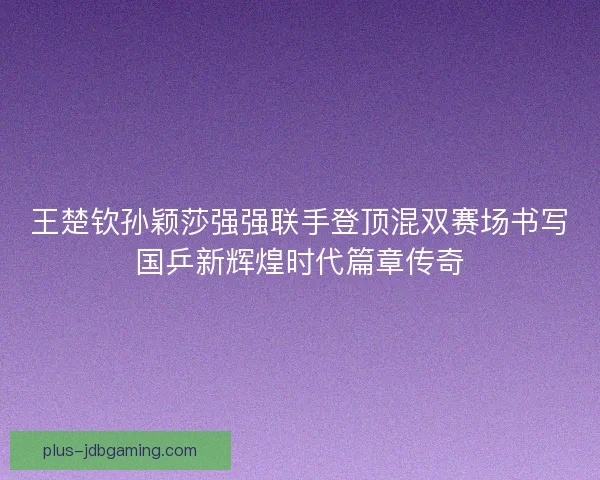 王楚钦孙颖莎强强联手登顶混双赛场书写国乒新辉煌时代篇章传奇 王楚钦孙颖莎强强联手登顶混双赛场书写国乒新辉煌时代篇章传奇