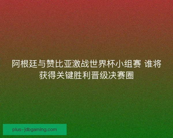 阿根廷与赞比亚激战世界杯小组赛 谁将获得关键胜利晋级决赛圈 阿根廷与赞比亚激战世界杯小组赛 谁将获得关键胜利晋级决赛圈