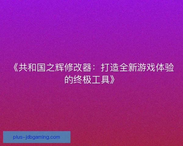《共和国之辉修改器：打造全新游戏体验的终极工具》