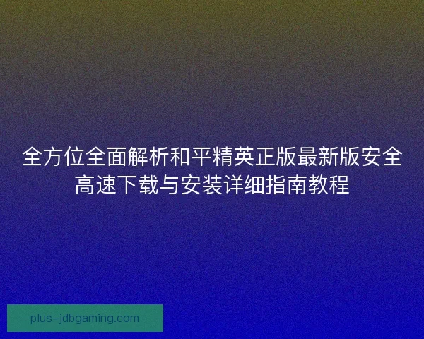 全方位全面解析和平精英正版最新版安全高速下载与安装详细指南教程 全方位全面解析和平精英正版最新版安全高速下载与安装详细指南教程