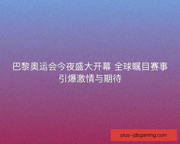 巴黎奥运会今夜盛大开幕 全球瞩目赛事引爆激情与期待 巴黎奥运会今夜盛大开幕 全球瞩目赛事引爆激情与期待