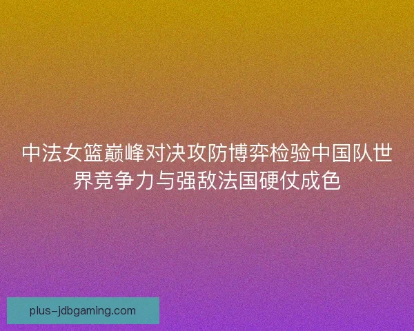 中法女篮巅峰对决攻防博弈检验中国队世界竞争力与强敌法国硬仗成色 中法女篮巅峰对决攻防博弈检验中国队世界竞争力与强敌法国硬仗成色