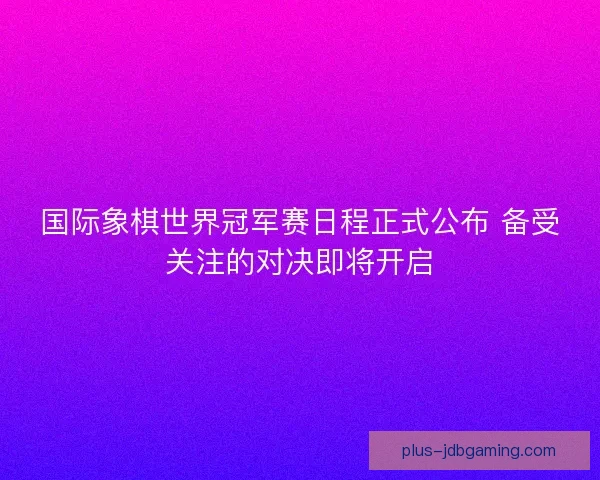 国际象棋世界冠军赛日程正式公布 备受关注的对决即将开启