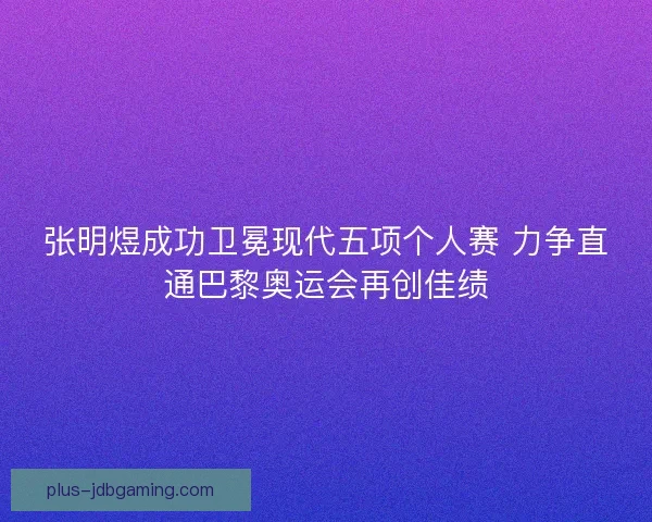 张明煜成功卫冕现代五项个人赛 力争直通巴黎奥运会再创佳绩