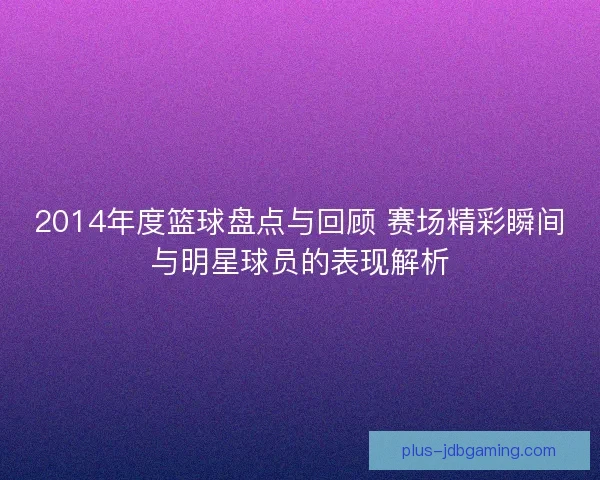 2014年度篮球盘点与回顾 赛场精彩瞬间与明星球员的表现解析