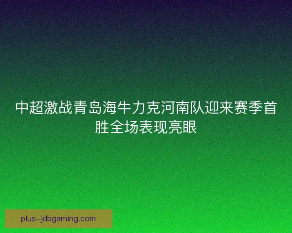 中超激战青岛海牛力克河南队迎来赛季首胜全场表现亮眼