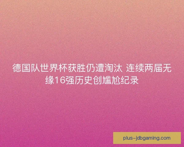 德国队世界杯获胜仍遭淘汰 连续两届无缘16强历史创尴尬纪录
