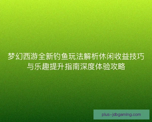 梦幻西游全新钓鱼玩法解析休闲收益技巧与乐趣提升指南深度体验攻略 梦幻西游全新钓鱼玩法解析休闲收益技巧与乐趣提升指南深度体验攻略