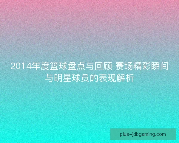 2014年度篮球盘点与回顾 赛场精彩瞬间与明星球员的表现解析