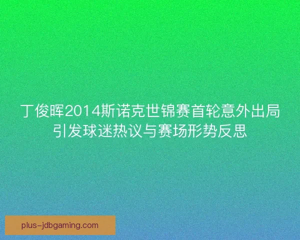 丁俊晖2014斯诺克世锦赛首轮意外出局引发球迷热议与赛场形势反思