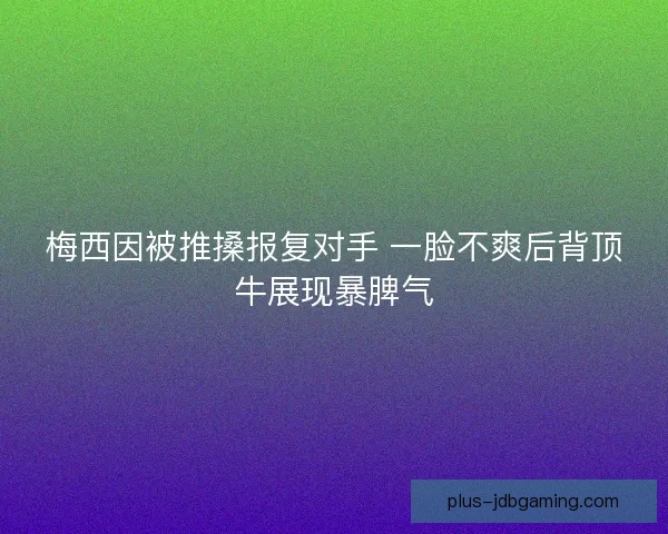 梅西因被推搡报复对手 一脸不爽后背顶牛展现暴脾气