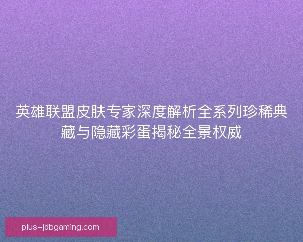 英雄联盟皮肤专家深度解析全系列珍稀典藏与隐藏彩蛋揭秘全景权威