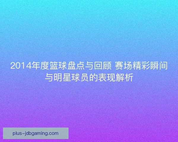 2014年度篮球盘点与回顾 赛场精彩瞬间与明星球员的表现解析