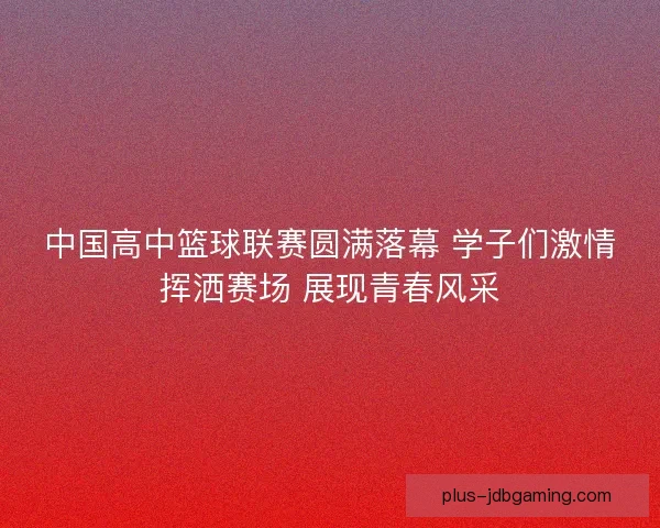 中国高中篮球联赛圆满落幕 学子们激情挥洒赛场 展现青春风采 中国高中篮球联赛圆满落幕 学子们激情挥洒赛场 展现青春风采