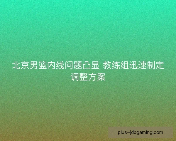 北京男篮内线问题凸显 教练组迅速制定调整方案 北京男篮内线问题凸显 教练组迅速制定调整方案